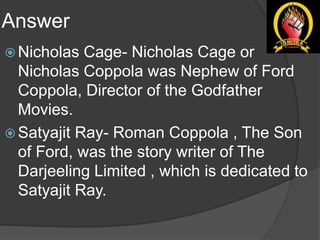 Answer
 Nicholas Cage- Nicholas Cage or
Nicholas Coppola was Nephew of Ford
Coppola, Director of the Godfather
Movies.
 Satyajit Ray- Roman Coppola , The Son
of Ford, was the story writer of The
Darjeeling Limited , which is dedicated to
Satyajit Ray.
 