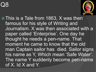 Q8
 This is a Tale from 1863, X was then
famous for his style of Writing and
Journalism. X was then associated with a
paper called ‘Enterprise’. One day he
thought he needs a pen-name. That
moment he came to know that the old
man Captain sailor has died. Sailor signs
his name as Y, Which mean ‘Safe Water’.
The name Y suddenly become pen-name
of X. Id X and Y.
 