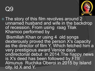 Q9
 The story of this film revolves around 2
unnamed husband and wife in the backdrop
of recession. From using raag Tilak
Khamoo performed by
Bismillah Khan or using 4 old songs
dexterously proved the person X's capacity
as the director of film Y, Which fetched him a
very prestigious award Venice days
ondirectorial debut in 2014.The happy news
is X's deed has been followed by FTII
Almunus Ruchika Oberoi in 2015 by Island
city. Id X and Y.
 