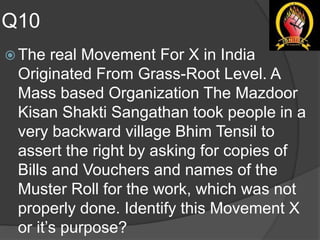 Q10
 The real Movement For X in India
Originated From Grass-Root Level. A
Mass based Organization The Mazdoor
Kisan Shakti Sangathan took people in a
very backward village Bhim Tensil to
assert the right by asking for copies of
Bills and Vouchers and names of the
Muster Roll for the work, which was not
properly done. Identify this Movement X
or it’s purpose?
 