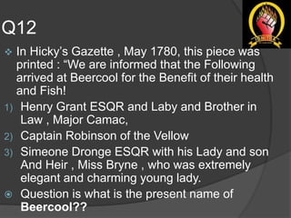 Q12
 In Hicky’s Gazette , May 1780, this piece was
printed : “We are informed that the Following
arrived at Beercool for the Benefit of their health
and Fish!
1) Henry Grant ESQR and Laby and Brother in
Law , Major Camac,
2) Captain Robinson of the Vellow
3) Simeone Dronge ESQR with his Lady and son
And Heir , Miss Bryne , who was extremely
elegant and charming young lady.
 Question is what is the present name of
Beercool??
 