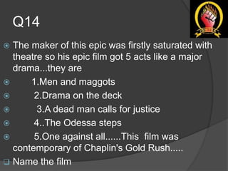 Q14
 The maker of this epic was firstly saturated with
theatre so his epic film got 5 acts like a major
drama...they are
 1.Men and maggots
 2.Drama on the deck
 3.A dead man calls for justice
 4..The Odessa steps
 5.One against all......This film was
contemporary of Chaplin's Gold Rush.....
 Name the film
 
