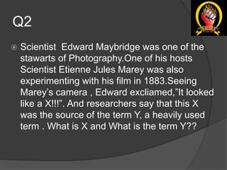 Q2
 Scientist Edward Maybridge was one of the
stawarts of Photography.One of his hosts
Scientist Etienne Jules Marey was also
experimenting with his film in 1883.Seeing
Marey’s camera , Edward excliamed,”It looked
like a X!!!”. And researchers say that this X
was the source of the term Y, a heavily used
term . What is X and What is the term Y??
 