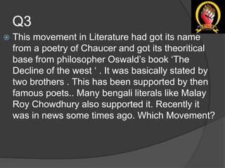 Q3
 This movement in Literature had got its name
from a poetry of Chaucer and got its theoritical
base from philosopher Oswald’s book ‘The
Decline of the west ‘ . It was basically stated by
two brothers . This has been supported by then
famous poets.. Many bengali literals like Malay
Roy Chowdhury also supported it. Recently it
was in news some times ago. Which Movement?
 