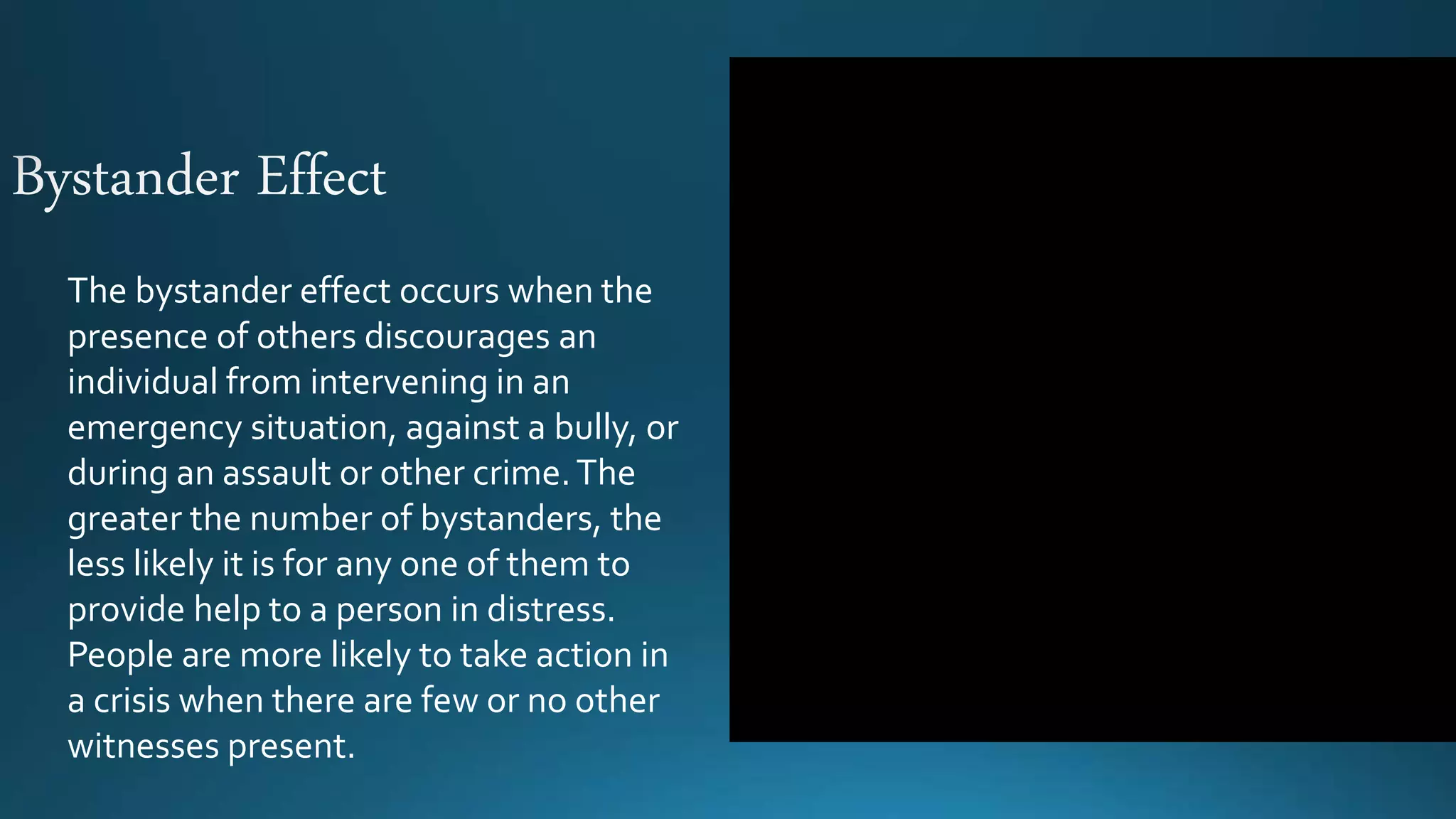The bystander effect occurs when the
presence of others discourages an
individual from intervening in an
emergency situation, against a bully, or
during an assault or other crime.The
greater the number of bystanders, the
less likely it is for any one of them to
provide help to a person in distress.
People are more likely to take action in
a crisis when there are few or no other
witnesses present.