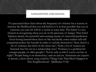 I‟ve presented these facts about the frequency of violence for a reason: to
increase the likelihood that you will believe it is at least possible that you or
someone you care for will be a victim at some time. The belief is a key
element in recognizing when you are in the presence of danger. That belief
balances denial, the powerful and cunning enemy of successful prediction.
Even having learned these facts of life and death, some readers will still
compartmentalize the hazards in order to exclude themselves: „Sure, there‟s a
lot of violence, but that‟s in the inner city‟; „Yeah, a lot of women are
battered, but I‟m not in a relationship now‟; „Violence is a problem for
younger people, or older people.‟; „You‟re only at risk if you‟re out late at
night‟; „People bring it on themselves,‟ and on and on. Americans are experts
at denial, a choir whose song could be „Things Like That Don‟t Happen in
This Neighborhood.‟ (DeBecker 9-10)
GASLIGHTING AND DENIAL
 