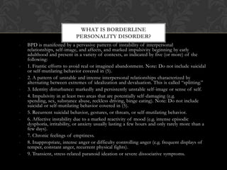 - BPD is manifested by a pervasive pattern of instability of interpersonal
relationships, self-image, and affects, and marked impulsivity beginning by early
adulthood and present in a variety of contexts, as indicated by five (or more) of the
following:
- 1. Frantic efforts to avoid real or imagined abandonment. Note: Do not include suicidal
or self-mutilating behavior covered in (5).
- 2. A pattern of unstable and intense interpersonal relationships characterized by
alternating between extremes of idealization and devaluation. This is called “splitting.”
- 3. Identity disturbance: markedly and persistently unstable self-image or sense of self.
- 4. Impulsivity in at least two areas that are potentially self-damaging (e.g.
spending, sex, substance abuse, reckless driving, binge eating). Note: Do not include
suicidal or self-mutilating behavior covered in (5).
- 5. Recurrent suicidal behavior, gestures, or threats, or self-mutilating behavior.
- 6. Affective instability due to a marked reactivity of mood (e.g. intense episodic
dysphoria, irritability, or anxiety usually lasting a few hours and only rarely more than a
few days).
- 7. Chronic feelings of emptiness.
- 8. Inappropriate, intense anger or difficulty controlling anger (e.g. frequent displays of
temper, constant anger, recurrent physical fights).
- 9. Transient, stress-related paranoid ideation or severe dissociative symptoms.
WHAT IS BORDERLINE
PERSONALITY DISORDER?
 