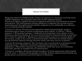 Diagnostic criteria for PTSD include a history of exposure to a traumatic event that meets
specific stipulations and symptoms from each of four symptom clusters:
intrusion, avoidance, negative alteration in cognitions and mood, and alterations in arousal
and reactivity. The sixth criterion concerns duration of symptoms; the seventh assesses
functioning; and, the eighth criterion clarifies symptoms as not attributable to a substance
of co-occurring medical condition.
-Criterion A: stressor. The person was exposed to: death, threatened death, actual or
threatened serious injury, or actual or threatened sexual violence, as follows: 1. Direct
exposure. 2. Witnessing, in person. 3. Indirectly, by learning that a close relative or close
friend was exposed to trauma. If the event involved actual or threatened death, it must have
been violent or accidental. 4. Repeated or extreme indirect exposure to aversive details of
the event(s), usually in the course of professional duties. This does not include indirect
non-professional exposure through electronic media, television, movies, or pictures.
-Criterion B: intrusion symptoms. The traumatic event is persistently re-experienced in the
following way(s): 1. Recurrent, involuntary, and intrusive memories. 2. Traumatic
nightmares. 3. Dissociative reactions (e.g. flashbacks) which may occur on a continuum
from brief episodes to complete loss of consciousness.
-Criterion C: avoidance. Persistent effortful avoidance of distressing trauma-related stimuli
after the event. 1. Trauma related thoughts or feelings. Trauma-related external reminds (e.g.
people, places, conversations, activities, objects, or situations).
WHAT IS PTSD?
 