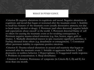 -Criterion D: negative alterations in cognitions and mood. Negative alterations in
cognitions and mood that began or worsened after the traumatic event: 1. Inability
to recall key features of the traumatic event (usually dissociative amnesia; not due
to head injury, alcohol or drugs). 2. Persistent (and often distorted) negative beliefs
and expectations about oneself or the world. 3. Persistent distorted blame of self
or others for causing the traumatic event or for resulting consequences. 4.
Persistent negative trauma-related emotions (e.g. fear, horror, anger, guilt or
shame). 5. Markedly diminished interest in (pre-traumatic) significant activities. 6.
Feeling alienated from others (e.g. detachment or estrangement). 7. Constricted
affect: persistent inability to experience positive emotions.
-Criterion E: Trauma-related alterations in arousal and reactivity that began or
worsened after the traumatic event: 1. Irritable or aggressive behavior. 2. Self-
destructive or reckless behavior. 3 Hypervigilance. 4. Exaggerated startle response.
5. Problems in concentration. 6. Sleep disturbance.
- Criterion F: duration. Persistence of symptoms (in Criteria B, C, D, and E) for
more than one month.
WHAT IS PTSD? CONT.
 