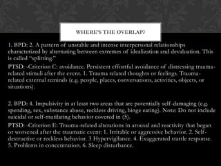 1. BPD: 2. A pattern of unstable and intense interpersonal relationships
characterized by alternating between extremes of idealization and devaluation. This
is called “splitting.”
PTSD: -Criterion C: avoidance. Persistent effortful avoidance of distressing trauma-
related stimuli after the event. 1. Trauma related thoughts or feelings. Trauma-
related external reminds (e.g. people, places, conversations, activities, objects, or
situations).
2. BPD: 4. Impulsivity in at least two areas that are potentially self-damaging (e.g.
spending, sex, substance abuse, reckless driving, binge eating). Note: Do not include
suicidal or self-mutilating behavior covered in (5).
PTSD: -Criterion E: Trauma-related alterations in arousal and reactivity that began
or worsened after the traumatic event: 1. Irritable or aggressive behavior. 2. Self-
destructive or reckless behavior. 3 Hypervigilance. 4. Exaggerated startle response.
5. Problems in concentration. 6. Sleep disturbance.
WHERE’S THE OVERLAP?
 