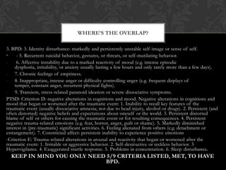 3. BPD: 3. Identity disturbance: markedly and persistently unstable self-image or sense of self.
• - 5. Recurrent suicidal behavior, gestures, or threats, or self-mutilating behavior.
- 6. Affective instability due to a marked reactivity of mood (e.g. intense episodic
dysphoria, irritability, or anxiety usually lasting a few hours and only rarely more than a few days).
- 7. Chronic feelings of emptiness.
- 8. Inappropriate, intense anger or difficulty controlling anger (e.g. frequent displays of
temper, constant anger, recurrent physical fights).
- 9. Transient, stress-related paranoid ideation or severe dissociative symptoms.
PTSD: Criterion D: negative alterations in cognitions and mood. Negative alterations in cognitions and
mood that began or worsened after the traumatic event: 1. Inability to recall key features of the
traumatic event (usually dissociative amnesia; not due to head injury, alcohol or drugs). 2. Persistent (and
often distorted) negative beliefs and expectations about oneself or the world. 3. Persistent distorted
blame of self or others for causing the traumatic event or for resulting consequences. 4. Persistent
negative trauma-related emotions (e.g. fear, horror, anger, guilt or shame). 5. Markedly diminished
interest in (pre-traumatic) significant activities. 6. Feeling alienated from others (e.g. detachment or
estrangement). 7. Constricted affect: persistent inability to experience positive emotions
-Criterion E: Trauma-related alterations in arousal and reactivity that began or worsened after the
traumatic event: 1. Irritable or aggressive behavior. 2. Self-destructive or reckless behavior. 3
Hypervigilance. 4. Exaggerated startle response. 5. Problems in concentration. 6. Sleep disturbance.
KEEP IN MIND YOU ONLY NEED 5/9 CRITERIA LISTED, MET, TO HAVE
BPD.
WHERE’S THE OVERLAP?
 