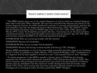 - “The BPD category grew out of the original diagnosis of hysteria, which as a medical diagnoses
dates back to the early 1800s. Originally, this term was used when the clinician was unsure of the
correct diagnosis, because the client manifested a mixture of neurotic and psychotic, and thus the
term borderline came into the diagnostic lexicon (Beck & Freeman, 1990). The DSM-IV reports
that the lifetime prevalence rates for PTSD range from 1% to 14% (APA, 1994). Sperry and
Mosak (1993) noted, „the borderline personality disorder is becoming one of the most common
Axis II presentations, seen in both the public sector and in private practice‟ (pp. 356-358). Beck
and Freeman summed up BPD in the following hypothetical dialogue:
SUPERVISOR: Why are you having trouble with Mr. Schultz?
THERAPIST: Because he‟s borderline.
SUPERVISOR: Why do you consider him borderline?
THERAPIST: Because I‟m having so much trouble with him (p. 178)” (Hodges)
Despite BPD‟s prominence as one of the most widely researched disorders, there is no consistent
proof of either its reliability or validity (Becker, 1997; Francis & Widigen, 1987). Furthermore, it
is a diagnosis that has been applied to women at a rate 7 times greater than for men.” (Hodges)
- “A current perspective is that BPD is actually a chronic form of PTSD that has become
integrated into the personality framework (Landecker, 1992; Zimmerman & Mattia, 1999). This
theory maintains that prolonged and repeated stress can result in the development of behavior
patterns that are maladaptive but that cannot be readily distinguished from personality traits
(Kroll, 1993). Thus, many women who have been exposed to chronic trauma are incorrectly
misdiagnosed as having personality disorders, particularly BPD” (Hodges).
WHAT IMPACT DOES THIS HAVE?
 