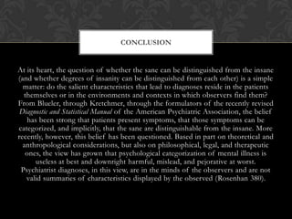 At its heart, the question of whether the sane can be distinguished from the insane
(and whether degrees of insanity can be distinguished from each other) is a simple
matter: do the salient characteristics that lead to diagnoses reside in the patients
themselves or in the environments and contexts in which observers find them?
From Blueler, through Kretchmer, through the formulators of the recently revised
Diagnostic and Statistical Manual of the American Psychiatric Association, the belief
has been strong that patients present symptoms, that those symptoms can be
categorized, and implicitly, that the sane are distinguishable from the insane. More
recently, however, this belief has been questioned. Based in part on theoretical and
anthropological considerations, but also on philosophical, legal, and therapeutic
ones, the view has grown that psychological categorization of mental illness is
useless at best and downright harmful, mislead, and pejorative at worst.
Psychiatrist diagnoses, in this view, are in the minds of the observers and are not
valid summaries of characteristics displayed by the observed (Rosenhan 380).
CONCLUSION
 