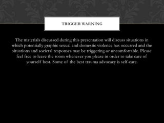 The materials discussed during this presentation will discuss situations in
which potentially graphic sexual and domestic violence has occurred and the
situations and societal responses may be triggering or uncomfortable. Please
feel free to leave the room whenever you please in order to take care of
yourself best. Some of the best trauma advocacy is self-care.
TRIGGER WARNING
 