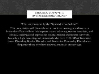 What do you mean by the “Bystander Borderline?”
This presentation will discuss how our society encourages and tolerates
bystander effect and how this impacts trauma advocacy, trauma narratives, and
clinical/social/judicial approaches towards trauma and trauma survivors.
Notably, a high percentage of individuals who have PTSD (Post Traumatic
Stress Disorder), Bipolar Disorder, and Borderline Personality Disorder are
frequently those who have endured trauma at an early age.
BREAKING DOWN “THE
BYSTANDER BORDERLINE”
 