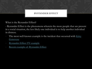 What is the Bystander Effect?
- Bystander Effect is the phenomena wherein the more people that are present
in a social situation, the less likely one individual is to help another individual
in distress.
- The most well-known example is the incident that occurred with Kitty
Genovese
- Bystander Effect TV example
- Recent example of Bystander Effect
BYSTANDER EFFECT
 