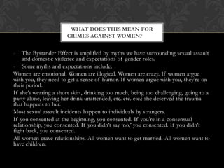 - The Bystander Effect is amplified by myths we have surrounding sexual assault
and domestic violence and expectations of gender roles.
- Some myths and expectations include:
Women are emotional. Women are illogical. Women are crazy. If women argue
with you, they need to get a sense of humor. If women argue with you, they‟re on
their period.
If she‟s wearing a short skirt, drinking too much, being too challenging, going to a
party alone, leaving her drink unattended, etc. etc. etc.: she deserved the trauma
that happens to her.
Most sexual assault incidents happen to individuals by strangers.
If you consented at the beginning, you consented. If you‟re in a consensual
relationship, you consented. If you didn‟t say „no,‟ you consented. If you didn‟t
fight back, you consented.
All women crave relationships. All women want to get married. All women want to
have children.
WHAT DOES THIS MEAN FOR
CRIMES AGAINST WOMEN?
 