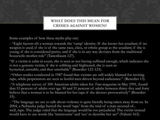 Some examples of how these myths play out:
- “Eight factors tilt a woman towards the „vamp‟ identity: If she knows her assailant; if no
weapon is used; if she is of the same race, class, or ethnic group as the assailant; if she is
young; if she is considered pretty; and if she is in any way deviates from the traditional
housewife-mother role” (Tanenbaum 127).
“If a victim is calm in court, she is seen as not having suffered enough, which indicates she
is not a genuine victim; if she is sobbing and frightened, she is seen as
hysterical, unstable, and thus unreliable” (Benedict 122-123).
-“Other studies conducted in 1987 found that victims are still widely blamed for inviting
rape, while perpetrators are seen as lustful men driven beyond endurance.” (Benedict 13).
-“A telephone survey of 500 American adults taken for Time magazine in May 1991, found
that 53 percent of adults over age 50 and 31 percent of adults between thirty-five and forty
believe that a woman is to be blamed for her rape if she dresses provocatively” (Benedict
15).
- “The language we use to talk about violence is quite literally being taken away from us. In
2004, a Nebraska judge barred the word „rape‟ from the trial of a man accused of...
well, rape. The judge ruled that the language would be too prejudicial. The victim instead
would have to use words like „intercourse‟ and „sex‟ to describe her act” (Valenti 163).
WHAT DOES THIS MEAN FOR
CRIMES AGAINST WOMEN?
 