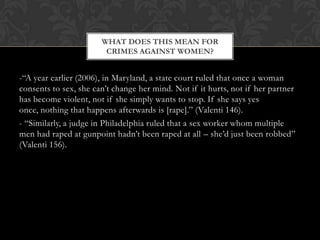 -“A year earlier (2006), in Maryland, a state court ruled that once a woman
consents to sex, she can‟t change her mind. Not if it hurts, not if her partner
has become violent, not if she simply wants to stop. If she says yes
once, nothing that happens afterwards is [rape].” (Valenti 146).
- “Similarly, a judge in Philadelphia ruled that a sex worker whom multiple
men had raped at gunpoint hadn‟t been raped at all – she‟d just been robbed”
(Valenti 156).
WHAT DOES THIS MEAN FOR
CRIMES AGAINST WOMEN?
 