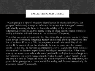 - “Gaslighting is a type of projective identification in which an individual (or
group of individuals) attempt to influence the mental functioning of a second
individual by causing the latter to doubt the validity of his or her
judgments, perceptions, and/or reality testing in order that the victim will more
readily submit his will and person to the victimizer” (Dorpat 6).
-“In order to escape accountability for his crimes, the perpetrator does everything
in his power to promote forgetting. Secrecy and silence are the perpetrator‟s first
line of defense. If secrecy fails, the perpetrator attacks the credibility of his
victim. If he cannot silence her absolutely, he tries to make sure that no one
listens. To this end, he marshals an impressive array of arguments, from the most
blatant denial to the most sophisticated and elegant rationalization. After every
atrocity one can expect to hear the same predictable apologies: it never happened;
the victim lies; the victim exaggerates; the victim brought it upon herself; and in
any case it is time to forget and move on. The more powerful the perpetrator, the
greater is his prerogative to name and define reality, and the more completely his
arguments prevail”(Herman 8).
GASLIGHTING AND DENIAL
 