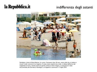 Sardegna, riviera di Bosa Marina. Un uomo, Francesco Irde, 60 anni, viene colto da un malore e muore: inutili i soccorsi di un bagnino. Il corpo viene coperto da un telo, in attesa dell'arrivo del magistrato di turno, mentre intorno la gente continua a fare il bagno. La sequenza è stata documentata dal Giornale di Sardegna. La tragedia è avvenuta il 17 luglio 2003 indifferenza degli astanti 