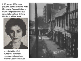 Il 13 marzo 1964, una giovane donna di nome Kitty Genovese fu accoltellata a morte nei pressi della sua casa nel quartiere di Kew Gardens a New York. la polizia identificò numerosi testimoni, nessuno dei quali era intervenuto in suo aiuto 