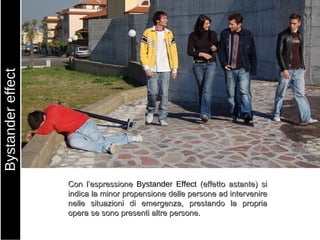 Con l’espressione  Bystander Effect  (effetto astante) si indica la minor propensione delle persone ad intervenire nelle situazioni di emergenza, prestando la propria opera se sono presenti altre persone. Bystander effect 