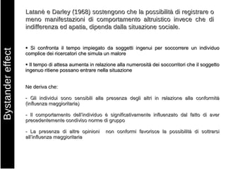 Bystander effect Latanè e Darley (1968) sostengono che la possibilità di registrare o meno manifestazioni di comportamento altruistico invece che di indifferenza ed apatia, dipenda dalla situazione sociale.    Si confronta il tempo impiegato da soggetti ingenui per soccorrere un individuo complice dei ricercatori che simula un malore    Il tempo di attesa aumenta in relazione alla numerosità dei soccorritori che il soggetto ingenuo ritiene possano entrare nella situazione Ne deriva che: -   Gli individui sono sensibili alla presenza degli altri in relazione alla conformità (influenza maggioritaria) - Il comportamento dell’individuo è significativamente influenzato dal fatto di aver precedentemente condiviso norme di gruppo - La presenza di altre opinioni  non conformi favorisce la possibilità di sottrarsi all’influenza maggioritaria 