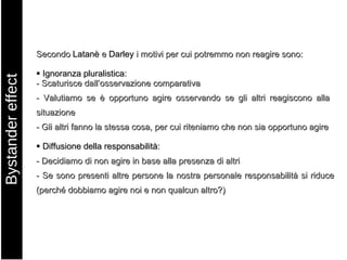 Secondo  Latanè  e  Darley  i motivi per cui potremmo non reagire sono:    Ignoranza pluralistica: - Scaturisce dall’osservazione comparativa - Valutiamo se è opportuno agire osservando se gli altri reagiscono alla  situazione - Gli altri fanno la stessa cosa, per cui riteniamo che non sia opportuno agire    Diffusione della responsabilità: - Decidiamo di non agire in base alla presenza di altri - Se sono presenti altre persone la nostra personale responsabilità si riduce (perché dobbiamo agire noi e non qualcun altro?) Bystander effect 