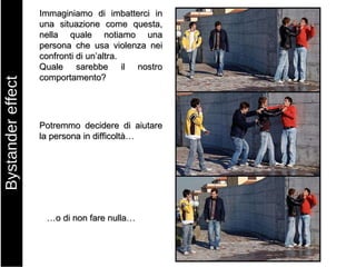 Immaginiamo di imbatterci in una situazione come questa, nella quale notiamo una persona che usa violenza nei confronti di un’altra.  Quale sarebbe il nostro comportamento? Potremmo decidere di aiutare la persona in difficoltà… … o di non fare nulla… Bystander effect 