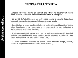 TEORIA DELL’EQUITÀ La  teoria dell'equità   illustra  gli elementi che entrano nei ragionamenti che ci fanno decidere se prestare o meno aiuto in situazioni di emergenza. - La gravità dell'altrui bisogno: nel nostro caso quanto è grave la discussione (oppure il malore di una persona che incontriamo per strada) - Il contributo o la responsabilità dell'altro nel mettersi in condizione di richiedere l'aiuto (un ubriaco o un tossicomane sono responsabili del loro malessere e quindi tendono a non essere aiutati) - L'affinità o contiguità sociale con l'altro in difficoltà (aiutiamo più volentieri persone che riconosciamo come partecipi di una categoria sociale a cui noi stessi apparteniamo per un criterio di similitudine) - Il costo personale derivante dal fornire l'aiuto richiesto (tempo, denaro, sicurezza, responsabilità nel soccorso, ansia, stress…) Bystander effect 