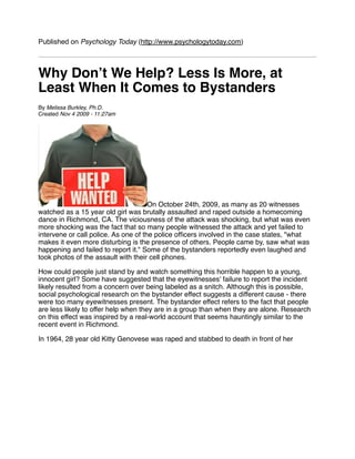 Published on Psychology Today (http://www.psychologytoday.com)



Why Donʼt We Help? Less Is More, at
Least When It Comes to Bystanders
By Melissa Burkley, Ph.D.
Created Nov 4 2009 - 11:27am




                                      On October 24th, 2009, as many as 20 witnesses
watched as a 15 year old girl was brutally assaulted and raped outside a homecoming
dance in Richmond, CA. The viciousness of the attack was shocking, but what was even
more shocking was the fact that so many people witnessed the attack and yet failed to
intervene or call police. As one of the police ofﬁcers involved in the case states, "what
makes it even more disturbing is the presence of others. People came by, saw what was
happening and failed to report it." Some of the bystanders reportedly even laughed and
took photos of the assault with their cell phones.

How could people just stand by and watch something this horrible happen to a young,
innocent girl? Some have suggested that the eyewitnesses' failure to report the incident
likely resulted from a concern over being labeled as a snitch. Although this is possible,
social psychological research on the bystander effect suggests a different cause - there
were too many eyewitnesses present. The bystander effect refers to the fact that people
are less likely to offer help when they are in a group than when they are alone. Research
on this effect was inspired by a real-world account that seems hauntingly similar to the
recent event in Richmond.

In 1964, 28 year old Kitty Genovese was raped and stabbed to death in front of her
 