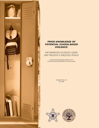 PRIOR KNOWLEDGE OF
POTENTIAL SCHOOL-BASED
VIOLENCE:
INFORMATION STUDENTS LEARN
MAY PREVENT A TARGETED ATTACK
UNITED STATES SECRET SERVICE AND
UNITED STATES DEPARTMENT OF EDUCATION
WASHINGTON, DC
May 2008
 