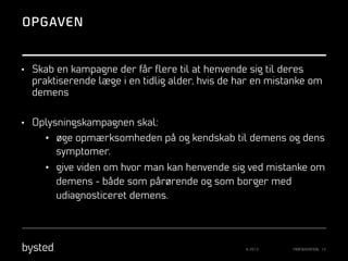 OPGAVEN

•  Skab en kampagne der får ﬂere til at henvende sig til deres

praktiserende læge i en tidlig alder, hvis de har en mistanke om
demens
•  Oplysningskampagnen skal:

•  øge opmærksomheden på og kendskab til demens og dens
symptomer.
•  give viden om hvor man kan henvende sig ved mistanke om
demens - både som pårørende og som borger med
udiagnosticeret demens.

© 2013

PRÆSENTATION 13

 