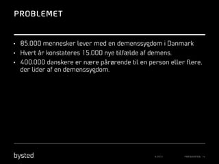 PROBLEME T

•  85.000 mennesker lever med en demenssygdom i Danmark
•  Hvert år konstateres 15.000 nye tilfælde af demens.
•  400.000 danskere er nære pårørende til en person eller ﬂere,

der lider af en demenssygdom.

© 2013

PRÆSENTATION 14

 