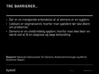 TRE BARRIERER…

•  Der er en manglende erkendelse af, at demens er en sygdom.
•  Lidelsen er stigmatiseret, hvorfor man sjældent tør tale åbent

om problemet.
•  Demens er en uhelbredelig sygdom, hvorfor man ikke føler en

værdi ved at få en diagnose og søge behandling.

Research: Nationalt Videnscenter for Demens, Alzheimerforeningen og World
Alzheimer Report

© 2013

PRÆSENTATION 18

 