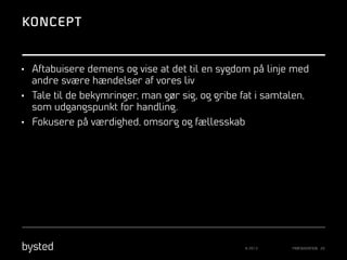 KONCEPT

•  Aftabuisere demens og vise at det til en sygdom på linje med

andre svære hændelser af vores liv
•  Tale til de bekymringer, man gør sig, og gribe fat i samtalen,

som udgangspunkt for handling.
•  Fokusere på værdighed, omsorg og fællesskab

© 2013

PRÆSENTATION 20

 
