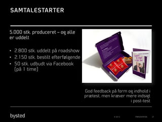 SAMTALESTARTER

5.000 stk. produceret – og alle
er uddelt
•  2.800 stk. uddelt på roadshow
•  2.150 stk. bestilt efterfølgende
•  50 stk. udbudt via Facebook
(på 1 time)

God feedback på form og indhold i
prætest, men kræver mere indsigt
i post-test

© 2013

PRÆSENTATION

27

 