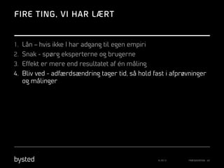 FIRE TING, VI HAR LÆRT

1.  Lån – hvis ikke I har adgang til egen empiri
2.  Snak - spørg eksperterne og brugerne
3.  Effekt er mere end resultatet af én måling
4.  Bliv ved - adfærdsændring tager tid, så hold fast i afprøvninger

og målinger

© 2013

PRÆSENTATION 40

 