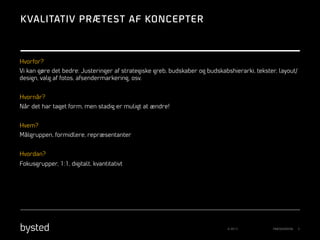 K VALITATIV PRÆ TEST AF KONCEPTER

Hvorfor?
Vi kan gøre det bedre: Justeringer af strategiske greb, budskaber og budskabshierarki, tekster, layout/
design, valg af fotos, afsendermarkering, osv.
Hvornår?
Når det har taget form, men stadig er muligt at ændre!
Hvem?
Målgruppen, formidlere, repræsentanter
Hvordan?
Fokusgrupper, 1:1, digitalt, kvantitativt

© 2013

PRÆSENTATION

3

 