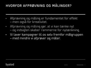 HVORFOR AFPRØVNING OG MÅLINGER?

• 
• 
• 

Afprøvning og måling er fundamentet for effekt
– men også for kreativitet.
Afprøvning og måling gør, at vi kan tænke nyt
– og indsigten skaber rammerne for nytænkning.
Vi laver kampagner til os selv fremfor målgruppen
– med mindre vi afprøver og måler.

© 2013

PRÆSENTATION

7

 