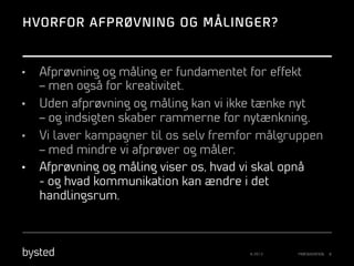 HVORFOR AFPRØVNING OG MÅLINGER?

• 
• 
• 
• 

Afprøvning og måling er fundamentet for effekt
– men også for kreativitet.
Uden afprøvning og måling kan vi ikke tænke nyt
– og indsigten skaber rammerne for nytænkning.
Vi laver kampagner til os selv fremfor målgruppen
– med mindre vi afprøver og måler.
Afprøvning og måling viser os, hvad vi skal opnå
- og hvad kommunikation kan ændre i det
handlingsrum.

© 2013

PRÆSENTATION

8

 