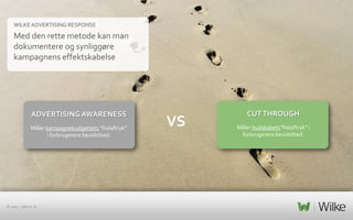WILKE ADVERTISING RESPONSE

Med den rette metode kan man
dokumentere og synliggøre
kampagnens effektskabelse

ADVERTISING AWARENESS
Måler kampagnebudgettets ”fodaftryk”
i forbrugerens bevidsthed.

© 2013 – side nr. 8

VS

CUT THROUGH
Måler budskabets”fodaftryk” i
forbrugerens bevidsthed.

 