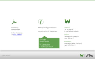 Se cases på
hjemmesiden

Få en personlig præsentation
Kontakt os hvis du vil vide mere

Du kan finde cases
på www.wilke.dk

Kim Angel
Head of Media
Tlf.: 28 58 28 38
E-mail: kia@wilke.dk

© 2013 – side nr. 11

Wilke a/s
Tlf. 70 10 20 80
E-mail: wilke@wilke.dk
Odense
Jens Benzons Gade 54B
5000 Odense C
København
Overgaden Neden Vandet 9C
1414 København K

 