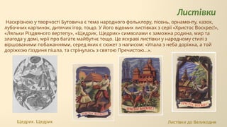 Листівки
Наскрізною у творчості Бутовича є тема народного фольклору, пісень, орнаменту, казок,
лубочних картинок, дитячих ігор, тощо. У його відомих листівках з серії «Христос Воскрес!»,
«Ляльки Різдвяного вертепу», «Щедрик, Щедрик» символами є заможна родина, мир та
злагода у домі, мрії про багате майбутнє тощо. Це яскраві листівки у народному стилі з
віршованими побажаннями, серед яких є сюжет з написом: «Упала з неба доріжка, а той
доріжкою ґаздиня пішла, та стрінулась з святою Пречистою...».
Щедрик. Щедрик Листівки до Великодня
 