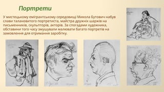 Портрети
У мистецькому емігрантському середовищі Микола Бутович набув
слави талановитого портретиста, майстра дружніх шаржів на
письменників, скульпторів, акторів. За спогадами художника,
обставини того часу змушували малювати багато портретів на
замовлення для отримання заробітку.
 