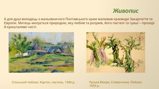 А для душі виходець з мальовничого Полтавського краю малював краєвиди Закарпаття та
Європи. Митець милується природою, яку любив та розумів, його пастелі та гуаші – прозорі
й кришталево чисті.
Живопис
Руська Мокра. Словаччина. Пейзаж.
1933 р.
Сільський пейзаж. Картон, пастель. 1946 р.
 