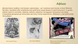 Костюм Ягілки
Афіши
Костюм Мавки
Декоративна графіка, ілюстрація, карикатура – це ті ділянки мистецтва, в яких Микола
Бутович проявив себе незрівнянним майстром щодо форми й оригінальності. А ще він
робив проєкти килимів, сервізів, меблів, кераміки, вигадував театральні костюми,
створював декорації до лялькових вистав у театрі маріонеток «Жевжих» у австрійському
Зальцбурзі.
Афіша до концерту за
«Прелюдіями»
 