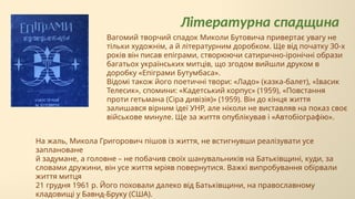 Літературна спадщина
Вагомий творчий спадок Миколи Бутовича привертає увагу не
тільки художнім, а й літературним доробком. Ще від початку 30-х
років він писав епіграми, створюючи сатирично-іронічні образи
багатьох українських митців, що згодом вийшли друком в
доробку «Епіграми Бутумбаса».
Відомі також його поетичні твори: «Ладо» (казка-балет), «Івасик
Телесик», спомини: «Кадетський корпус» (1959), «Повстання
проти гетьмана (Сіра дивізія)» (1959). Він до кінця життя
залишався вірним ідеї УНР, але ніколи не виставляв на показ своє
військове минуле. Ще за життя опублікував і «Автобіографію».
На жаль, Микола Григорович пішов із життя, не встигнувши реалізувати усе
заплановане
й задумане, а головне – не побачив своїх шанувальників на Батьківщині, куди, за
словами дружини, він усе життя мріяв повернутися. Важкі випробування обірвали
життя митця
21 грудня 1961 р. Його поховали далеко від Батьківщини, на православному
кладовищі у Бавнд-Бруку (США).
 