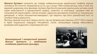 Микола Бутович належить до плеяди найвизначніших українських графіків першої
половини ХХ століття. Незважаючи на те, що з кінця 1940-х років митець жив у США, він
відомий широкому колу фахівців. Бутович був багатогранним українським митцем, який
окрім майстерності в декоративній графіці, живописі та ілюстрації, проявив себе як
талановитий карикатурист, автор епіграм, художник рекламних плакатів та театральних
декорацій, а також письменник-мемуарист, що свідчить про його різнобічний хист та
активну творчу діяльність.
Митець прожив насичене творче життя: під час Визвольних змагань (1917-1921) служив
в Армії Української Народної Республіки, потім, полишивши кар’єру військового,
розвивав свій художній і словотворний хист.
Багатогранний і непересічний талант
Миколи Бутовича є невід’ємною
складовою української культури.
М. Бутович серед учнів малярської школи, 1940-і рр.
 